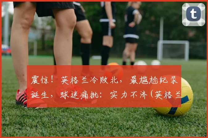 震惊！英格兰冷败北，最尴尬纪录诞生，球迷痛批：实力不济(英格兰谁赢了)