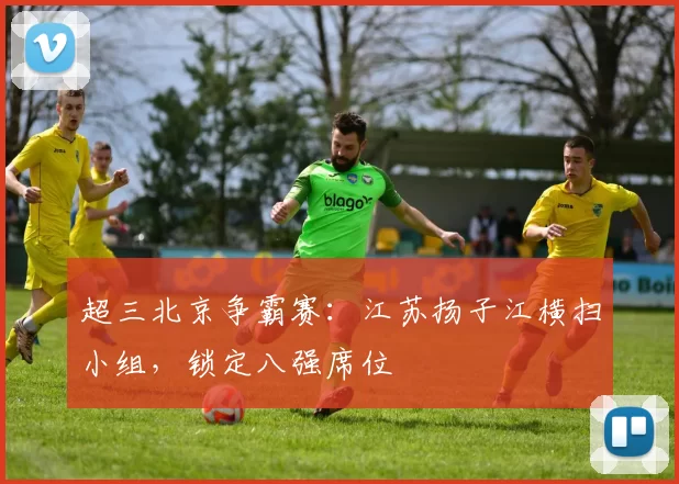 超三北京争霸赛：江苏扬子江横扫小组，锁定八强席位