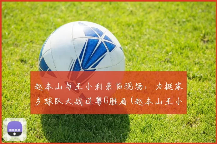赵本山与王小利亲临现场，力挺家乡球队大战辽粤G胜局(赵本山王小利闹掰)