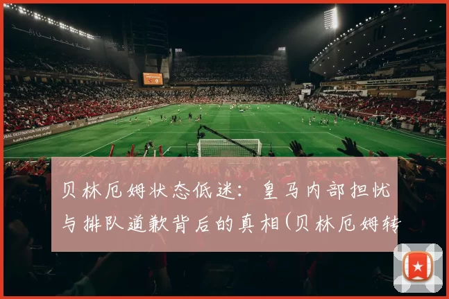 贝林厄姆状态低迷：皇马内部担忧与排队道歉背后的真相(贝林厄姆转会费)