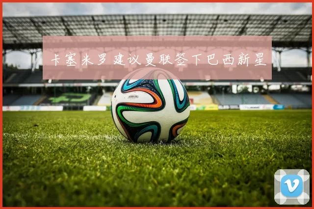 卡塞米罗建议曼联签下巴西新星